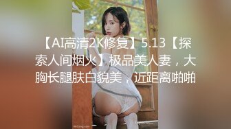 【AI高清2K修复】5.13【探索人间烟火】极品美人妻，大胸长腿肤白貌美，近距离啪啪