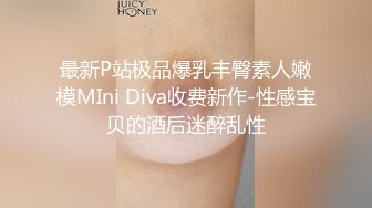 最新P站极品爆乳丰臀素人嫩模MIni Diva收费新作-性感宝贝的酒后迷醉乱性