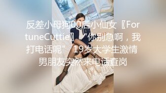 反差小母狗00后小仙女〖FortuneCuttie〗“你别急啊，我打电话呢” 19岁大学生激情 男朋友突然来电话查岗