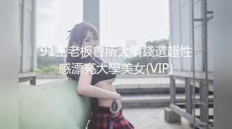 91王老板會所大價錢選超性感漂亮大學美女(VIP)