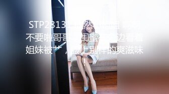 STP28131 欣然小姐姐 啊啊不要啦哥哥，闺蜜在旁边看着姐妹被艹，脸上别样的爽滋味！