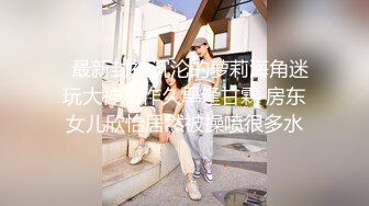   最新封神沉沦的萝莉海角迷玩大神新作久旱逢甘霖 房东女儿欣怡居然被操喷很多水