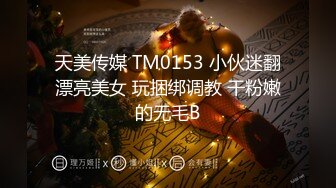 天美传媒 TM0153 小伙迷翻漂亮美女 玩捆绑调教 干粉嫩的无毛B