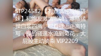 STP24582 【有点清纯眼镜骚妹】和炮友激情啪啪，爆插猛操白浆四溅，怼着骚近距离特写，操的骚逼水流到菊花，大屁股主动骑乘 VIP2209