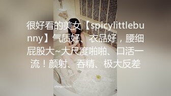 很好看的美女【spicylittlebunny】气质好、衣品好，腰细屁股大~大尺度啪啪、口活一流！颜射、吞精、极大反差